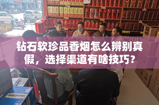 钻石软珍品香烟怎么辨别真假，选择渠道有啥技巧？